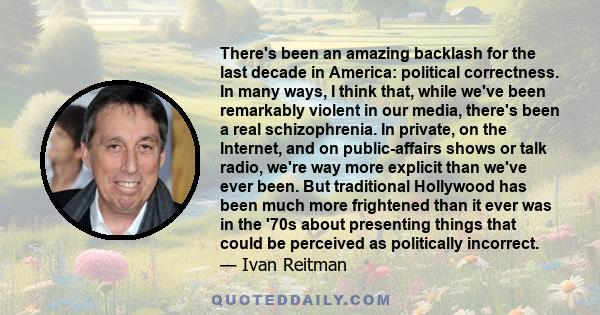 There's been an amazing backlash for the last decade in America: political correctness. In many ways, I think that, while we've been remarkably violent in our media, there's been a real schizophrenia. In private, on the 