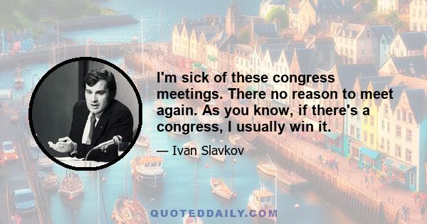 I'm sick of these congress meetings. There no reason to meet again. As you know, if there's a congress, I usually win it.