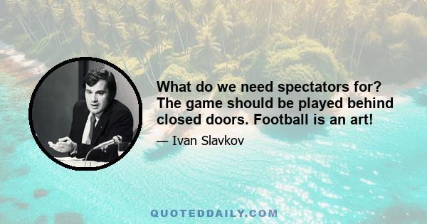 What do we need spectators for? The game should be played behind closed doors. Football is an art!