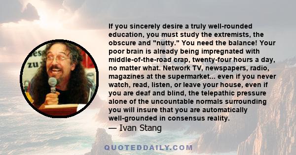 If you sincerely desire a truly well-rounded education, you must study the extremists, the obscure and nutty. You need the balance! Your poor brain is already being impregnated with middle-of-the-road crap, twenty-four