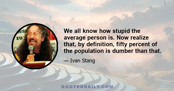 We all know how stupid the average person is. Now realize that, by definition, fifty percent of the population is dumber than that.