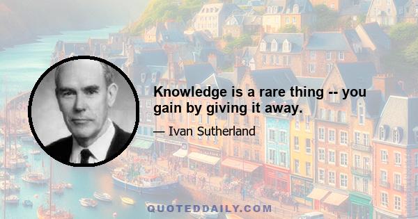 Knowledge is a rare thing -- you gain by giving it away.