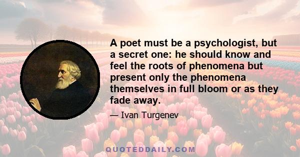 A poet must be a psychologist, but a secret one: he should know and feel the roots of phenomena but present only the phenomena themselves in full bloom or as they fade away.