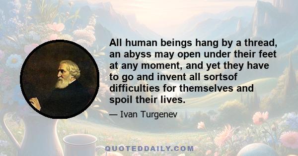 All human beings hang by a thread, an abyss may open under their feet at any moment, and yet they have to go and invent all sortsof difficulties for themselves and spoil their lives.