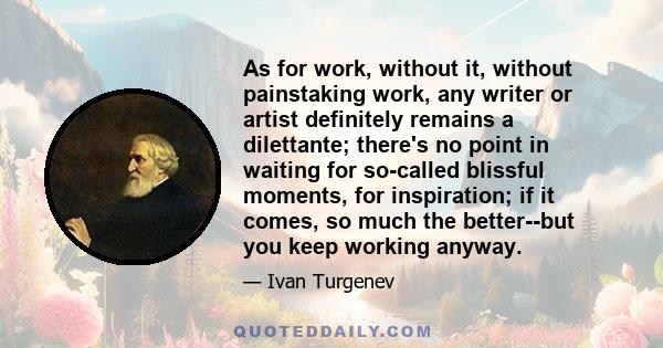 As for work, without it, without painstaking work, any writer or artist definitely remains a dilettante; there's no point in waiting for so-called blissful moments, for inspiration; if it comes, so much the better--but