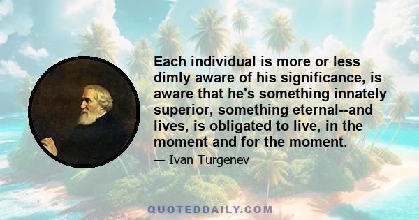 Each individual is more or less dimly aware of his significance, is aware that he's something innately superior, something eternal--and lives, is obligated to live, in the moment and for the moment.