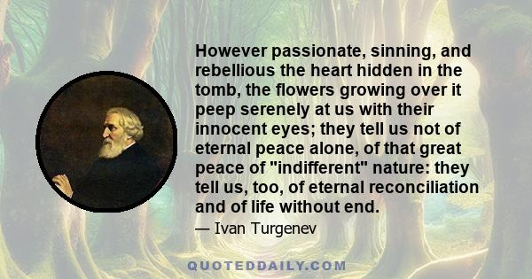 However passionate, sinning, and rebellious the heart hidden in the tomb, the flowers growing over it peep serenely at us with their innocent eyes; they tell us not of eternal peace alone, of that great peace of