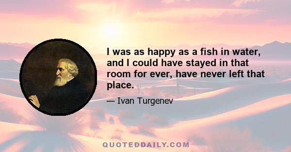 I was as happy as a fish in water, and I could have stayed in that room for ever, have never left that place.