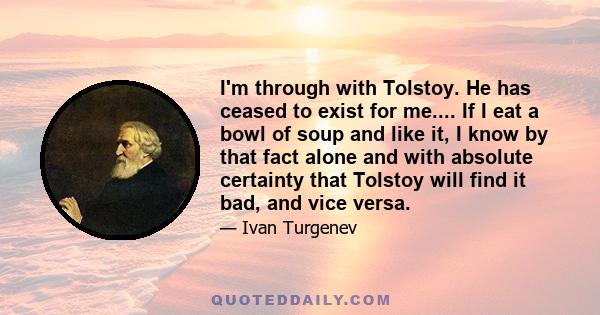 I'm through with Tolstoy. He has ceased to exist for me.... If I eat a bowl of soup and like it, I know by that fact alone and with absolute certainty that Tolstoy will find it bad, and vice versa.