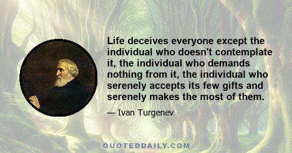 Life deceives everyone except the individual who doesn't contemplate it, the individual who demands nothing from it, the individual who serenely accepts its few gifts and serenely makes the most of them.