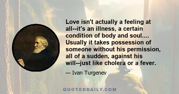 Love isn't actually a feeling at all--it's an illness, a certain condition of body and soul.... Usually it takes possession of someone without his permission, all of a sudden, against his will--just like cholera or a