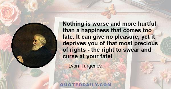 Nothing is worse and more hurtful than a happiness that comes too late. It can give no pleasure, yet it deprives you of that most precious of rights - the right to swear and curse at your fate!