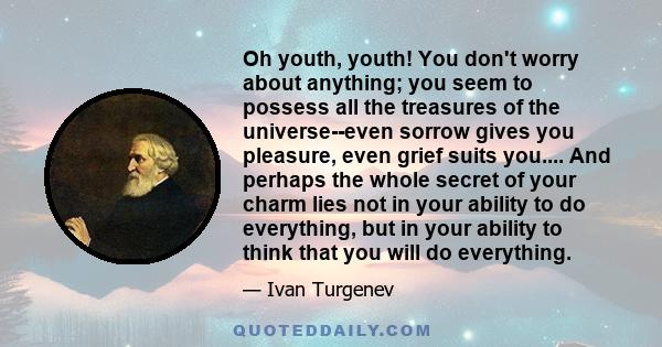 Oh youth, youth! You don't worry about anything; you seem to possess all the treasures of the universe--even sorrow gives you pleasure, even grief suits you.... And perhaps the whole secret of your charm lies not in