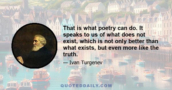 That is what poetry can do. It speaks to us of what does not exist, which is not only better than what exists, but even more like the truth.