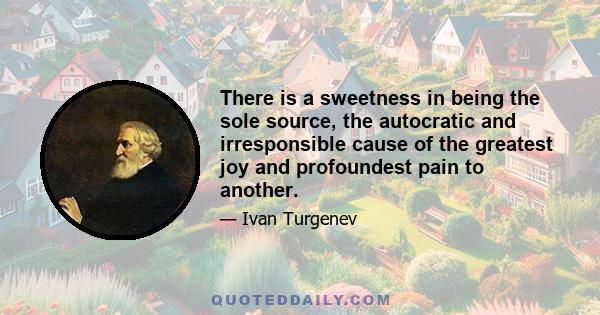 There is a sweetness in being the sole source, the autocratic and irresponsible cause of the greatest joy and profoundest pain to another.