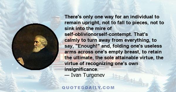 There's only one way for an individual to remain upright, not to fall to pieces, not to sink into the mire of self-oblivionorself-contempt. That's calmly to turn away from everything, to say, Enough! and, folding one's