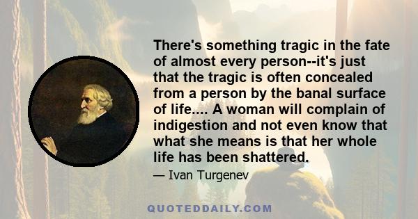 There's something tragic in the fate of almost every person--it's just that the tragic is often concealed from a person by the banal surface of life.... A woman will complain of indigestion and not even know that what