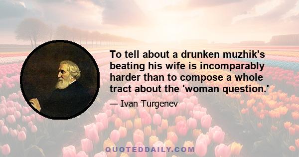 To tell about a drunken muzhik's beating his wife is incomparably harder than to compose a whole tract about the 'woman question.'