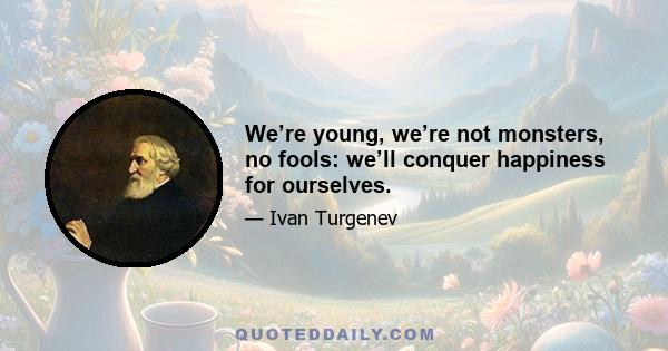 We’re young, we’re not monsters, no fools: we’ll conquer happiness for ourselves.