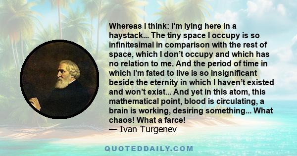 Whereas I think: I’m lying here in a haystack... The tiny space I occupy is so infinitesimal in comparison with the rest of space, which I don’t occupy and which has no relation to me. And the period of time in which