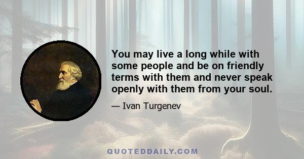 You may live a long while with some people and be on friendly terms with them and never speak openly with them from your soul.