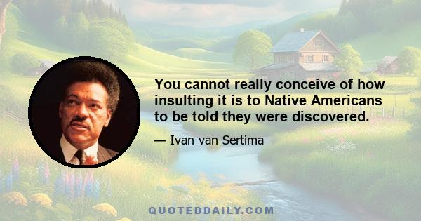 You cannot really conceive of how insulting it is to Native Americans to be told they were discovered.