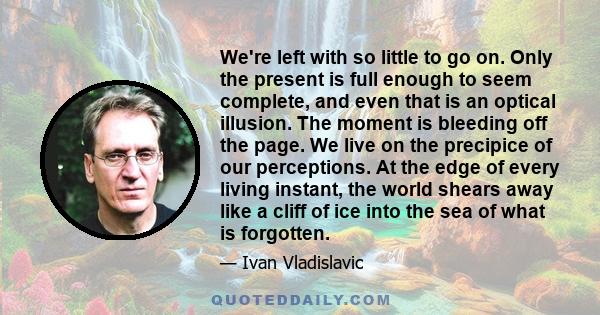 We're left with so little to go on. Only the present is full enough to seem complete, and even that is an optical illusion. The moment is bleeding off the page. We live on the precipice of our perceptions. At the edge