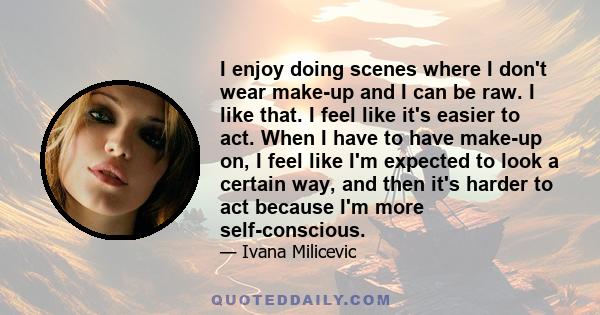 I enjoy doing scenes where I don't wear make-up and I can be raw. I like that. I feel like it's easier to act. When I have to have make-up on, I feel like I'm expected to look a certain way, and then it's harder to act