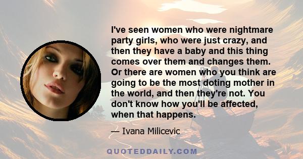 I've seen women who were nightmare party girls, who were just crazy, and then they have a baby and this thing comes over them and changes them. Or there are women who you think are going to be the most doting mother in