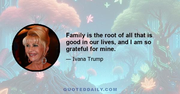 Family is the root of all that is good in our lives, and I am so grateful for mine.