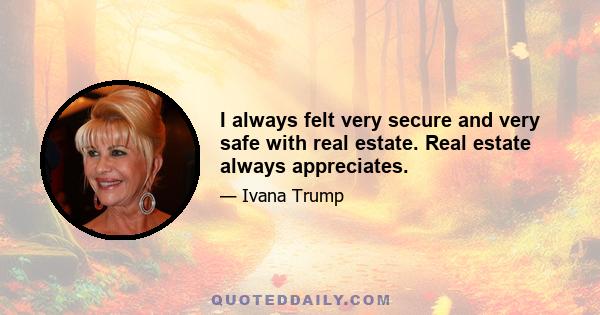 I always felt very secure and very safe with real estate. Real estate always appreciates.