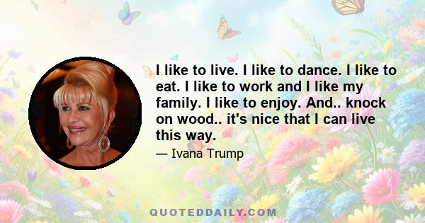 I like to live. I like to dance. I like to eat. I like to work and I like my family. I like to enjoy. And.. knock on wood.. it's nice that I can live this way.