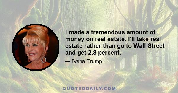 I made a tremendous amount of money on real estate. I'll take real estate rather than go to Wall Street and get 2.8 percent.