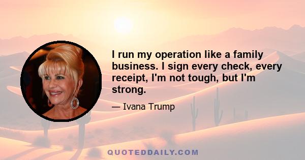 I run my operation like a family business. I sign every check, every receipt, I'm not tough, but I'm strong.