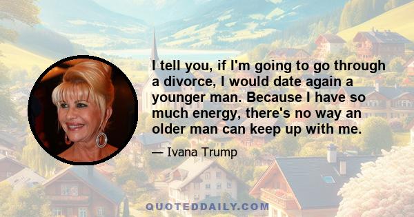 I tell you, if I'm going to go through a divorce, I would date again a younger man. Because I have so much energy, there's no way an older man can keep up with me.