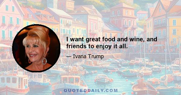 I want great food and wine, and friends to enjoy it all.