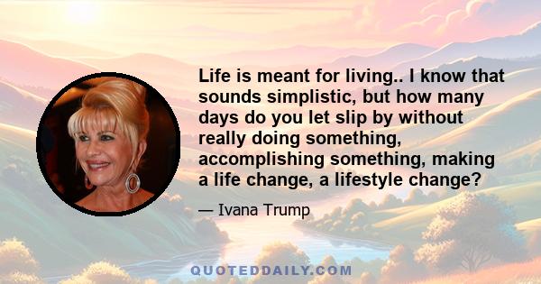 Life is meant for living.. I know that sounds simplistic, but how many days do you let slip by without really doing something, accomplishing something, making a life change, a lifestyle change?