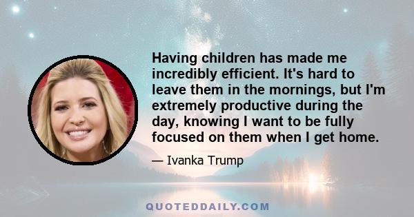 Having children has made me incredibly efficient. It's hard to leave them in the mornings, but I'm extremely productive during the day, knowing I want to be fully focused on them when I get home.