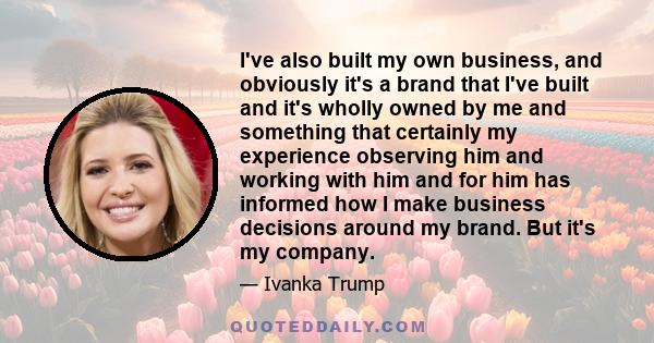 I've also built my own business, and obviously it's a brand that I've built and it's wholly owned by me and something that certainly my experience observing him and working with him and for him has informed how I make