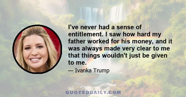 I've never had a sense of entitlement. I saw how hard my father worked for his money, and it was always made very clear to me that things wouldn't just be given to me.