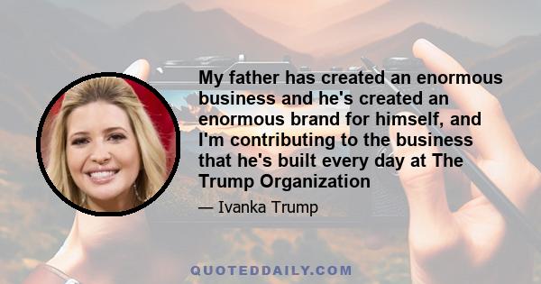 My father has created an enormous business and he's created an enormous brand for himself, and I'm contributing to the business that he's built every day at The Trump Organization