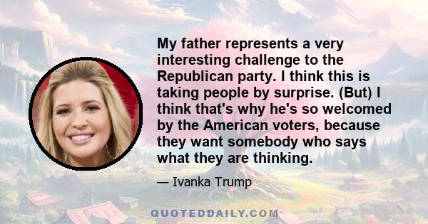 My father represents a very interesting challenge to the Republican party. I think this is taking people by surprise. (But) I think that's why he's so welcomed by the American voters, because they want somebody who says 