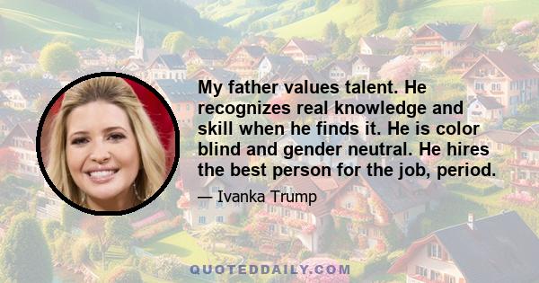 My father values talent. He recognizes real knowledge and skill when he finds it. He is color blind and gender neutral. He hires the best person for the job, period.