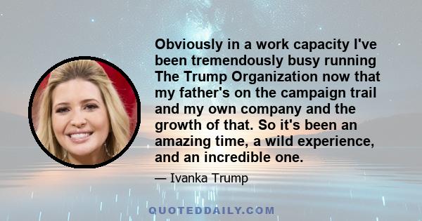 Obviously in a work capacity I've been tremendously busy running The Trump Organization now that my father's on the campaign trail and my own company and the growth of that. So it's been an amazing time, a wild