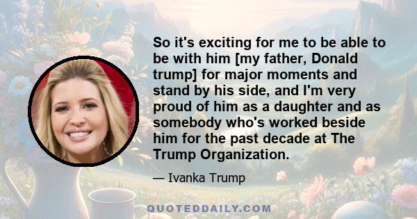 So it's exciting for me to be able to be with him [my father, Donald trump] for major moments and stand by his side, and I'm very proud of him as a daughter and as somebody who's worked beside him for the past decade at 