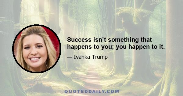 Success isn’t something that happens to you; you happen to it.