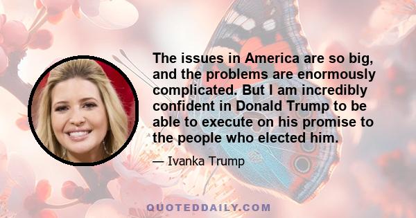 The issues in America are so big, and the problems are enormously complicated. But I am incredibly confident in Donald Trump to be able to execute on his promise to the people who elected him.