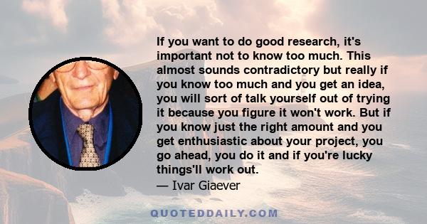 If you want to do good research, it's important not to know too much. This almost sounds contradictory but really if you know too much and you get an idea, you will sort of talk yourself out of trying it because you