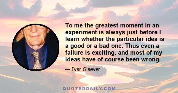 To me the greatest moment in an experiment is always just before I learn whether the particular idea is a good or a bad one. Thus even a failure is exciting, and most of my ideas have of course been wrong.