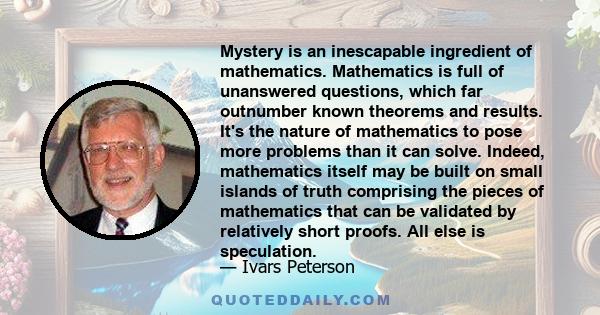 Mystery is an inescapable ingredient of mathematics. Mathematics is full of unanswered questions, which far outnumber known theorems and results. It's the nature of mathematics to pose more problems than it can solve.